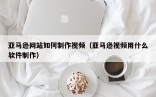 西安亚马逊网站如何制作视频（亚马逊视频用什么软件制作）