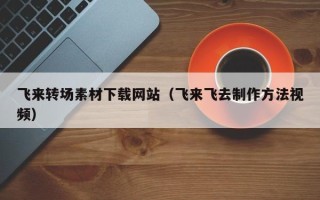 西安飞来转场素材下载网站（飞来飞去制作方法视频）