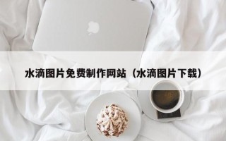 西安水滴图片免费制作网站（水滴图片下载）